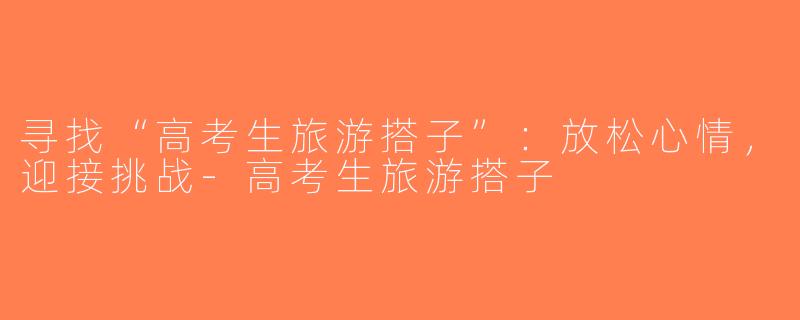 寻找“高考生旅游搭子”：放松心情，迎接挑战-高考生旅游搭子