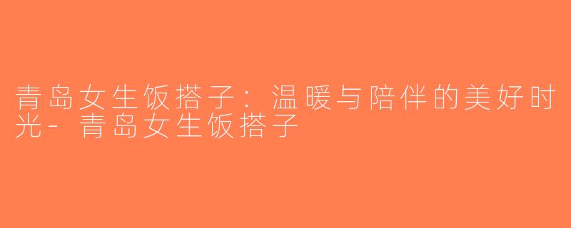 青岛女生饭搭子：温暖与陪伴的美好时光-青岛女生饭搭子