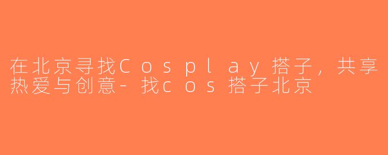 在北京寻找Cosplay搭子，共享热爱与创意-找cos搭子北京