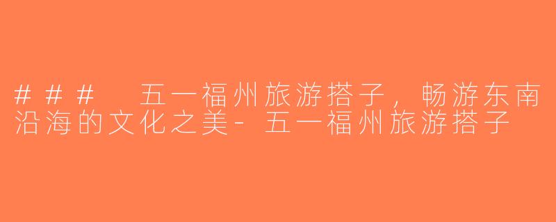 ### 五一福州旅游搭子，畅游东南沿海的文化之美-五一福州旅游搭子