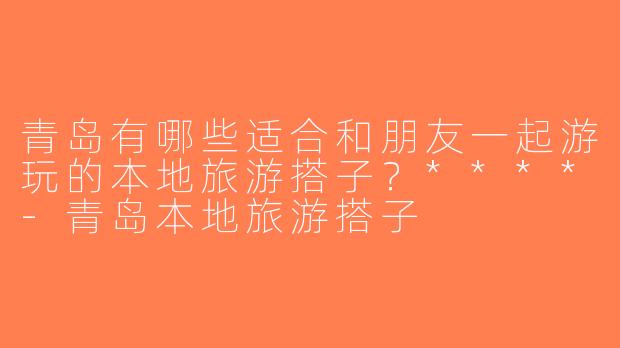 青岛有哪些适合和朋友一起游玩的本地旅游搭子？****-青岛本地旅游搭子