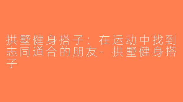 拱墅健身搭子：在运动中找到志同道合的朋友-拱墅健身搭子