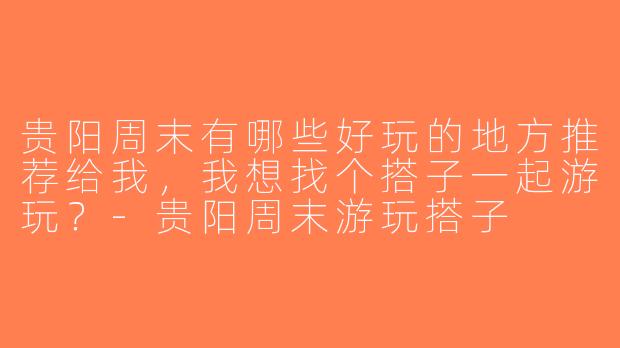 贵阳周末有哪些好玩的地方推荐给我，我想找个搭子一起游玩？-贵阳周末游玩搭子
