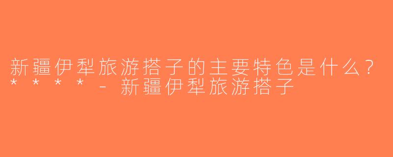 新疆伊犁旅游搭子的主要特色是什么？****-新疆伊犁旅游搭子