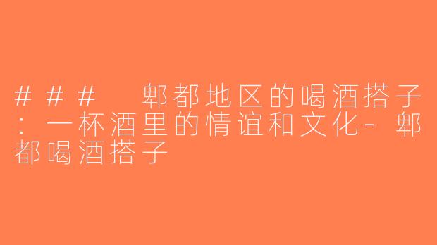 ### 郫都地区的喝酒搭子：一杯酒里的情谊和文化-郫都喝酒搭子