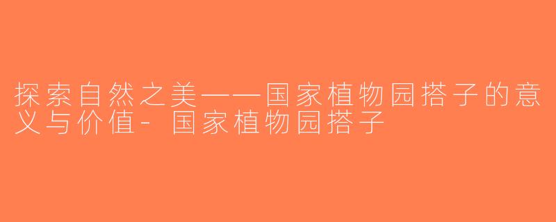 探索自然之美——国家植物园搭子的意义与价值-国家植物园搭子