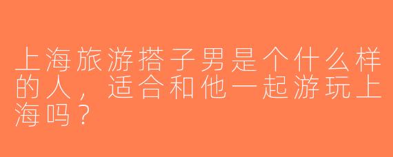 上海旅游搭子男是个什么样的人，适合和他一起游玩上海吗？