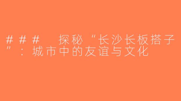 ### 探秘“长沙长板搭子”：城市中的友谊与文化