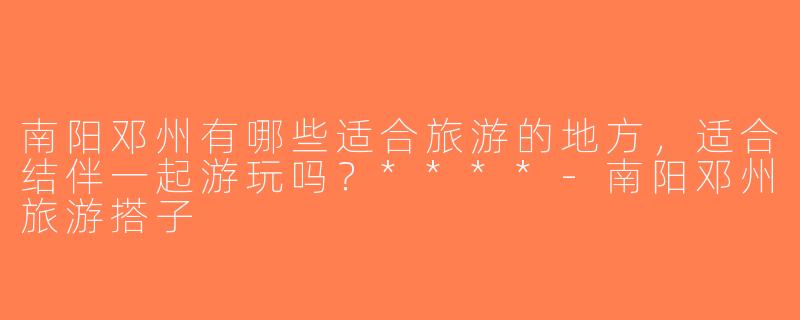 南阳邓州有哪些适合旅游的地方，适合结伴一起游玩吗？****-南阳邓州旅游搭子