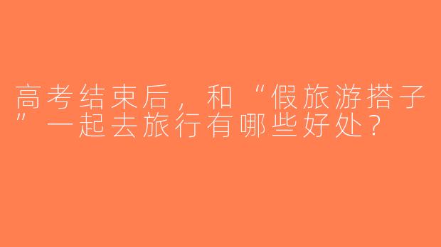高考结束后，和“假旅游搭子”一起去旅行有哪些好处？