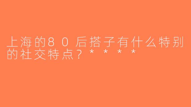 上海的80后搭子有什么特别的社交特点？****