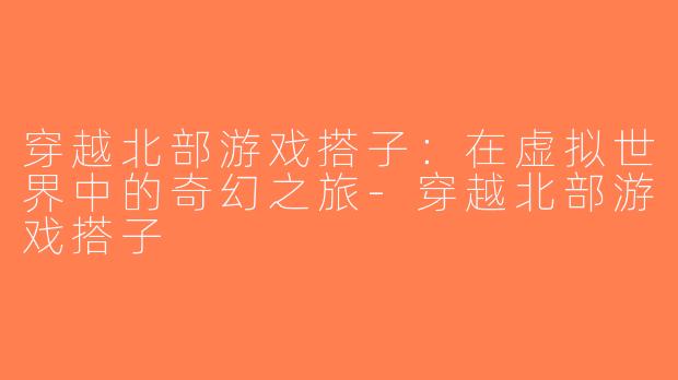 穿越北部游戏搭子：在虚拟世界中的奇幻之旅-穿越北部游戏搭子
