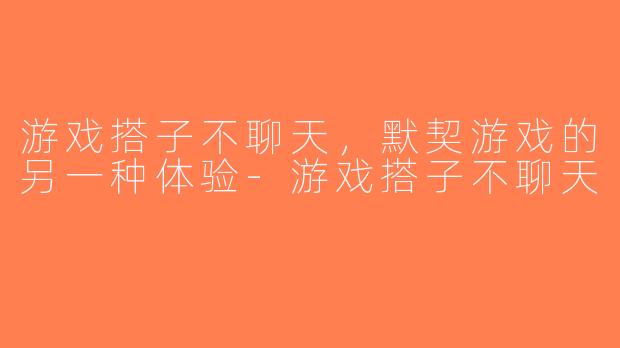 游戏搭子不聊天，默契游戏的另一种体验-游戏搭子不聊天