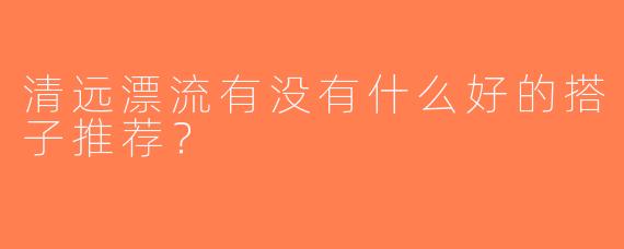 清远漂流有没有什么好的搭子推荐？  