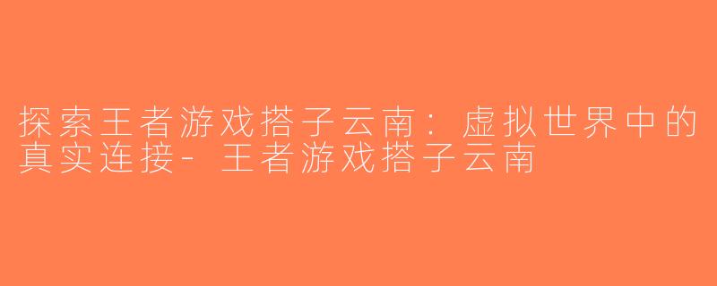 探索王者游戏搭子云南：虚拟世界中的真实连接-王者游戏搭子云南