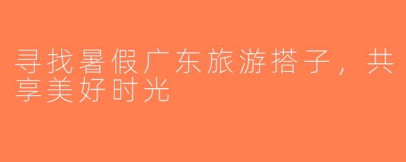 寻找暑假广东旅游搭子，共享美好时光