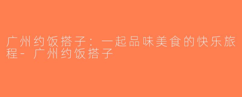 广州约饭搭子：一起品味美食的快乐旅程-广州约饭搭子