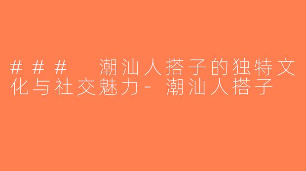 ### 潮汕人搭子的独特文化与社交魅力-潮汕人搭子