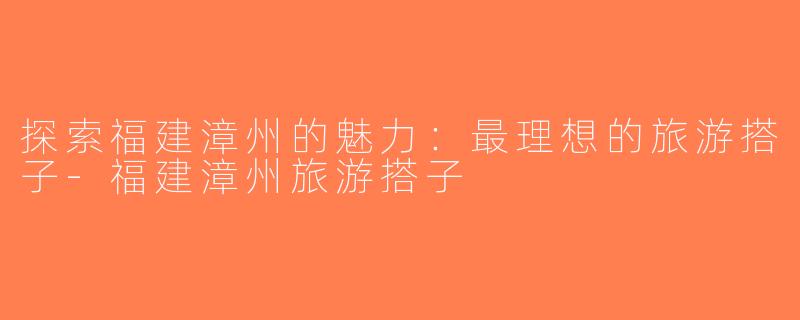 探索福建漳州的魅力：最理想的旅游搭子-福建漳州旅游搭子