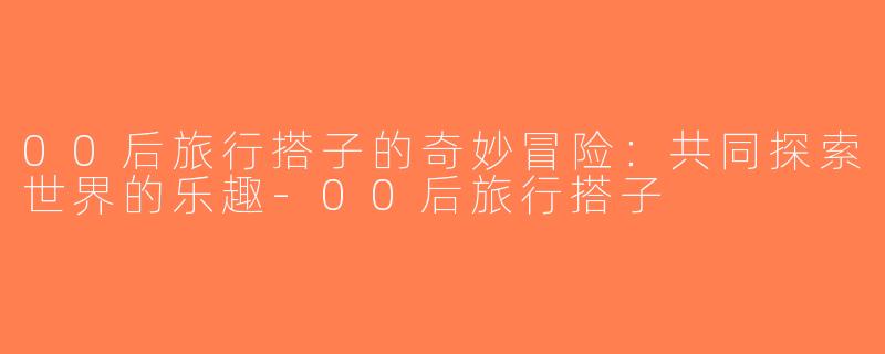 00后旅行搭子的奇妙冒险：共同探索世界的乐趣-00后旅行搭子