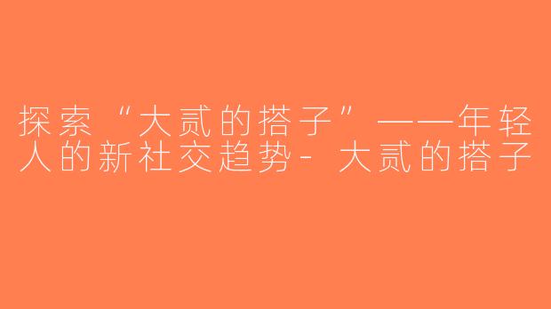 探索“大贰的搭子”——年轻人的新社交趋势-大贰的搭子