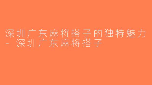 深圳广东麻将搭子的独特魅力-深圳广东麻将搭子