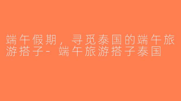 端午假期，寻觅泰国的端午旅游搭子-端午旅游搭子泰国