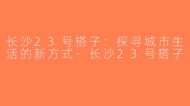 长沙23号搭子：探寻城市生活的新方式-长沙23号搭子
