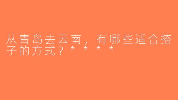从青岛去云南，有哪些适合搭子的方式？****