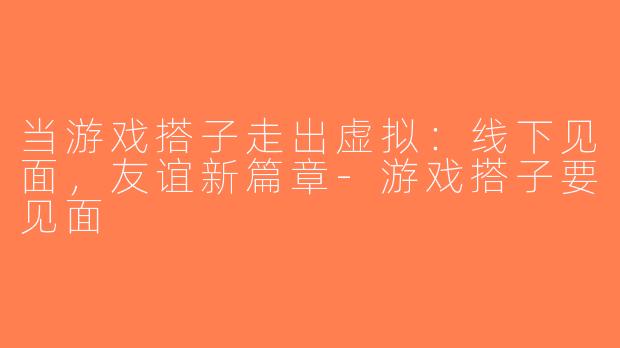 当游戏搭子走出虚拟：线下见面，友谊新篇章-游戏搭子要见面