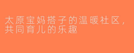 太原宝妈搭子的温暖社区，共同育儿的乐趣