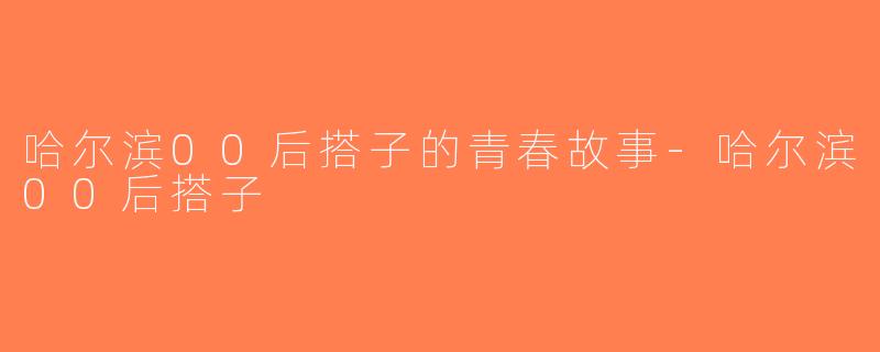 哈尔滨00后搭子的青春故事-哈尔滨00后搭子