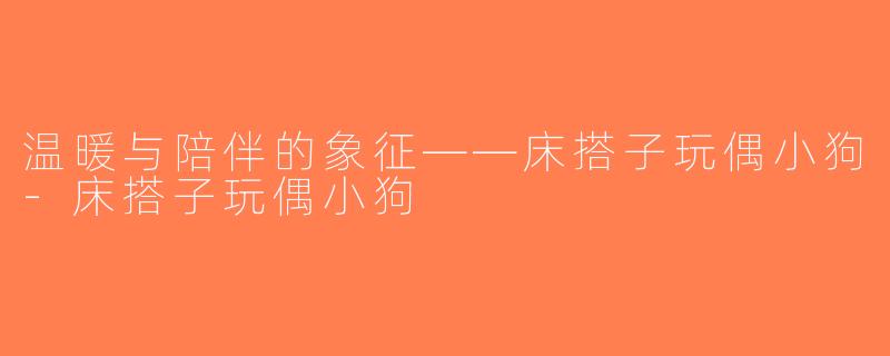 温暖与陪伴的象征——床搭子玩偶小狗-床搭子玩偶小狗