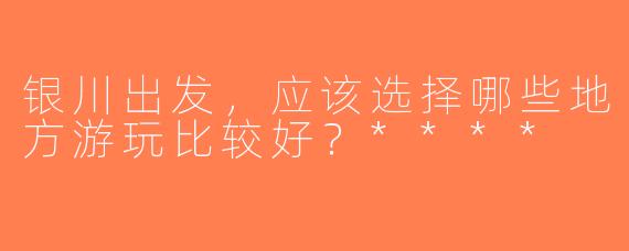 银川出发，应该选择哪些地方游玩比较好？****