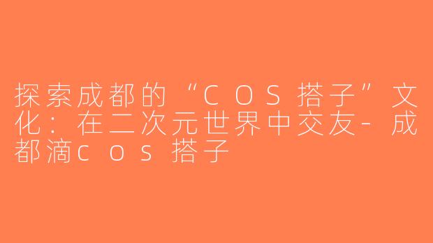 探索成都的“COS搭子”文化：在二次元世界中交友-成都滴cos搭子