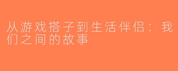 从游戏搭子到生活伴侣：我们之间的故事