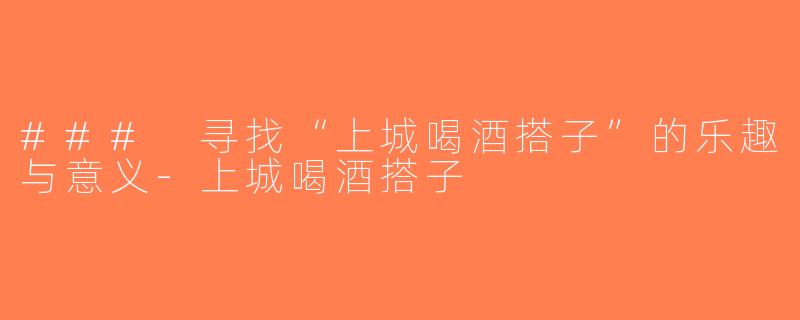 ### 寻找“上城喝酒搭子”的乐趣与意义-上城喝酒搭子