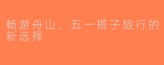 畅游舟山，五一搭子旅行的新选择
