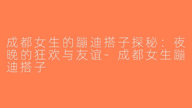 成都女生的蹦迪搭子探秘：夜晚的狂欢与友谊-成都女生蹦迪搭子