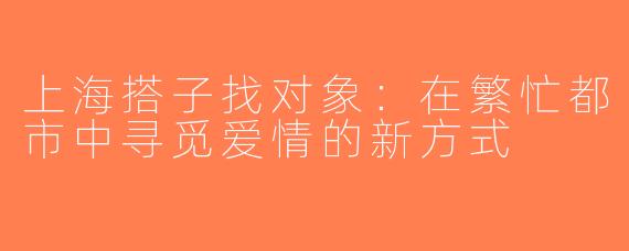 上海搭子找对象：在繁忙都市中寻觅爱情的新方式