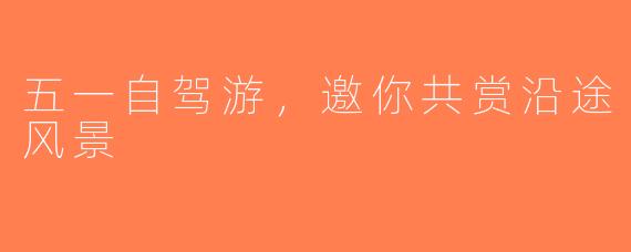 五一自驾游，邀你共赏沿途风景