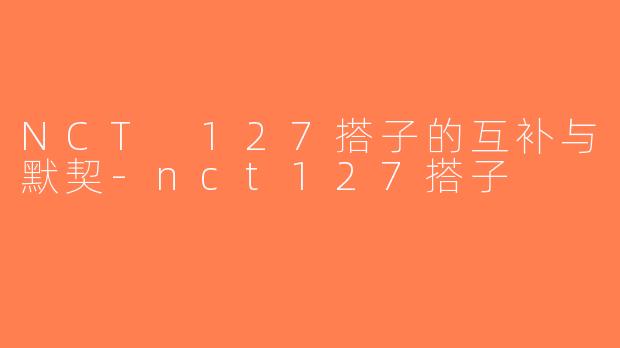 NCT 127搭子的互补与默契-nct127搭子