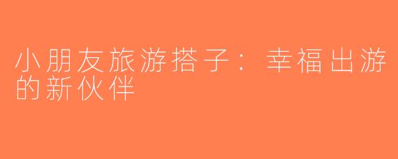 小朋友旅游搭子：幸福出游的新伙伴
