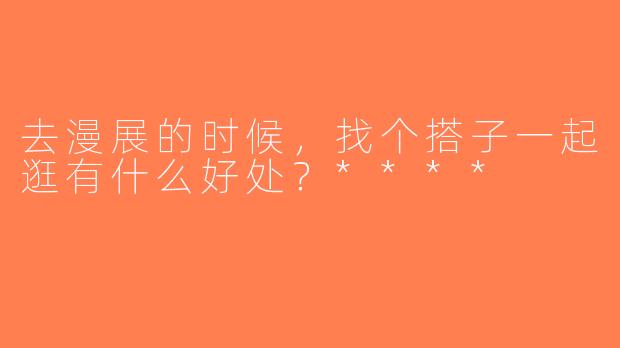 去漫展的时候，找个搭子一起逛有什么好处？****