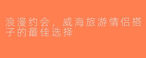 浪漫约会，威海旅游情侣搭子的最佳选择