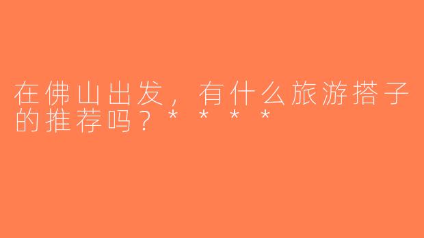 在佛山出发，有什么旅游搭子的推荐吗？****