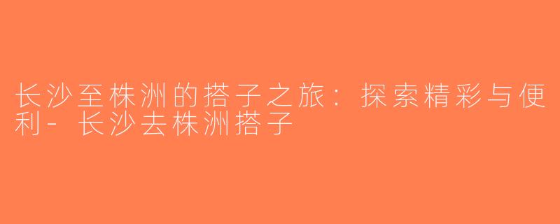 长沙至株洲的搭子之旅：探索精彩与便利-长沙去株洲搭子