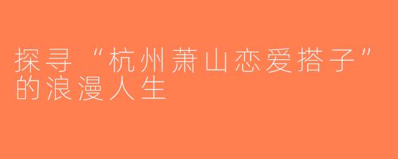 探寻“杭州萧山恋爱搭子”的浪漫人生