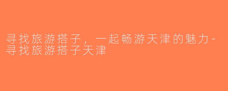 寻找旅游搭子，一起畅游天津的魅力-寻找旅游搭子天津