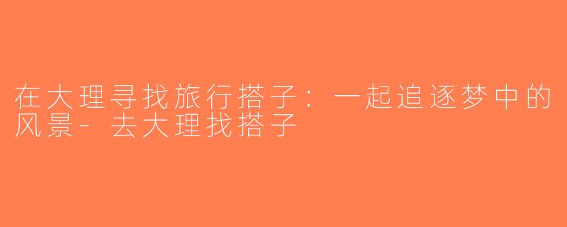 在大理寻找旅行搭子：一起追逐梦中的风景-去大理找搭子